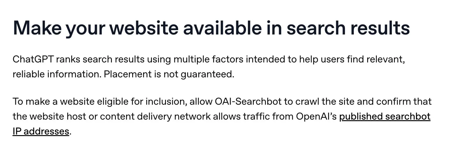 OpenAI’s help page section on making your website available in search results, which says ChatGPT ranks results using multiple factors, that placement is not guaranteed, and that a site must allow OAI-Searchbot and OpenAI’s published searchbot IP addresses